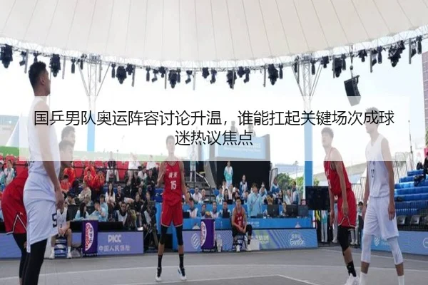 国乒男队奥运阵容讨论升温，谁能扛起关键场次成球迷热议焦点